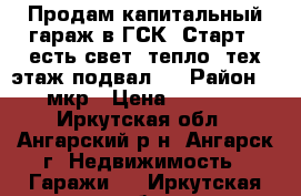 Продам капитальный гараж в ГСК “Старт“. есть свет, тепло, тех.этаж,подвал.  › Район ­ 17 мкр › Цена ­ 300 000 - Иркутская обл., Ангарский р-н, Ангарск г. Недвижимость » Гаражи   . Иркутская обл.